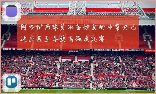 阿洛伊西球员准备恢复的非常好已适应甚至享受高强度比赛
