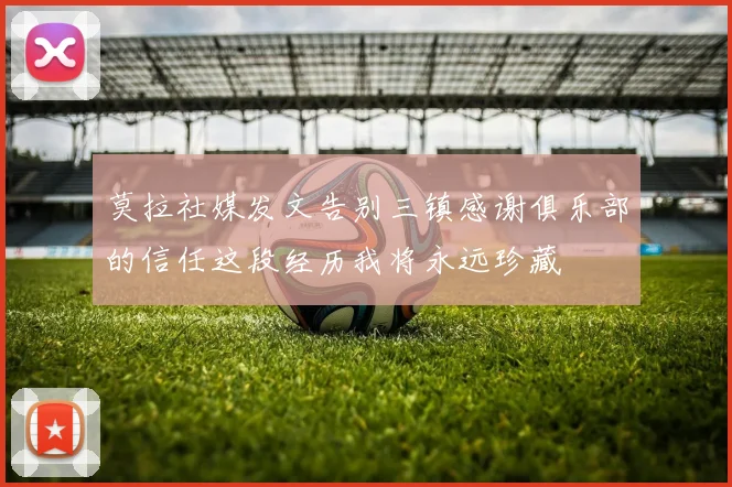 莫拉社媒发文告别三镇感谢俱乐部的信任这段经历我将永远珍藏