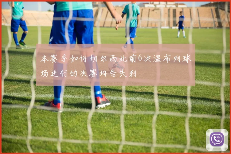 本赛季如何切尔西此前6次温布利球场进行的决赛均告失利