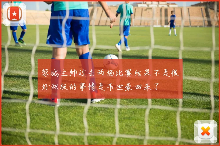 蓉城主帅过去两场比赛结果不是很好积极的事情是韦世豪回来了